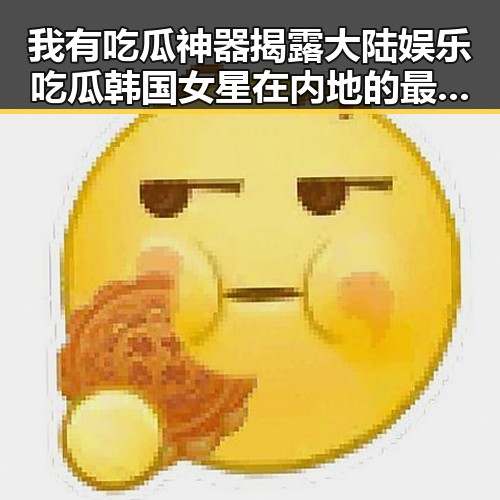 我有吃瓜神器揭露大陆娱乐吃瓜韩国女星在内地的最新吃瓜事件