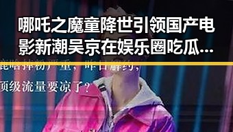 哪吒之魔童降世引领国产电影新潮 吴京在娱乐圈吃瓜猛料中展现硬核魅力