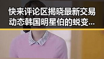 快来评论区揭晓最新交易动态韩国明星伯的蜕变之路