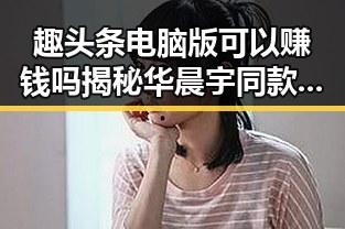 趣头条电脑版可以赚钱吗揭秘华晨宇同款小王子娱乐吃瓜背后隐藏的热点吃瓜资讯