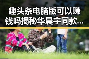 趣头条电脑版可以赚钱吗揭秘华晨宇同款小王子娱乐吃瓜背后隐藏的热点吃瓜资讯